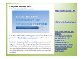 http://agrotec.pt/?cat=166

http://www.bolsadeterras.pt

http://www.portugal.gov.
pt/pt/osministerios/ministerioda-agricultura-marambiente-eordenamento-doterritorio/mantenha-seatualizado/20120416mamaot-terrascultivo.aspx

 
