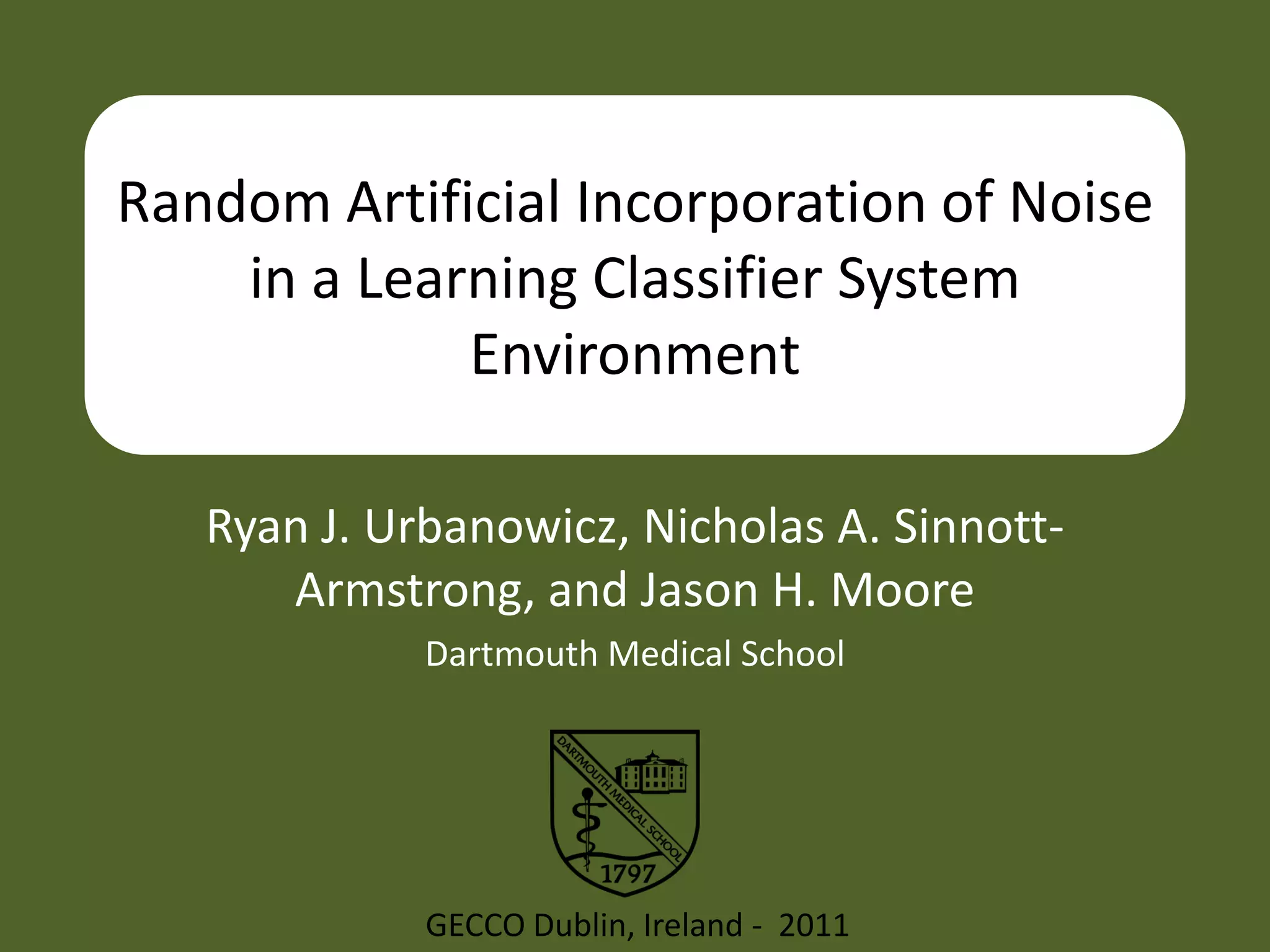 Random Artificial Incorporation of Noise
    in a Learning Classifier System
             Environment

   Ryan J. Urbanowicz, Nicholas A. Sinnott-
      Armstrong, and Jason H. Moore
             Dartmouth Medical School




             GECCO Dublin, Ireland - 2011
 