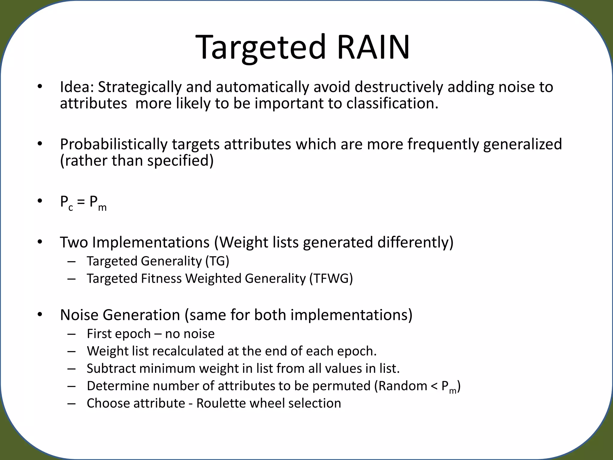 Targeted RAIN
• Idea: Strategically and automatically avoid destructively adding noise to
  attributes more likely to be important to classification.

• Probabilistically targets attributes which are more frequently generalized
  (rather than specified)

• Pc = Pm

• Two Implementations (Weight lists generated differently)
    – Targeted Generality (TG)
    – Targeted Fitness Weighted Generality (TFWG)

• Noise Generation (same for both implementations)
    –   First epoch – no noise
    –   Weight list recalculated at the end of each epoch.
    –   Subtract minimum weight in list from all values in list.
    –   Determine number of attributes to be permuted (Random < Pm)
    –   Choose attribute - Roulette wheel selection
 