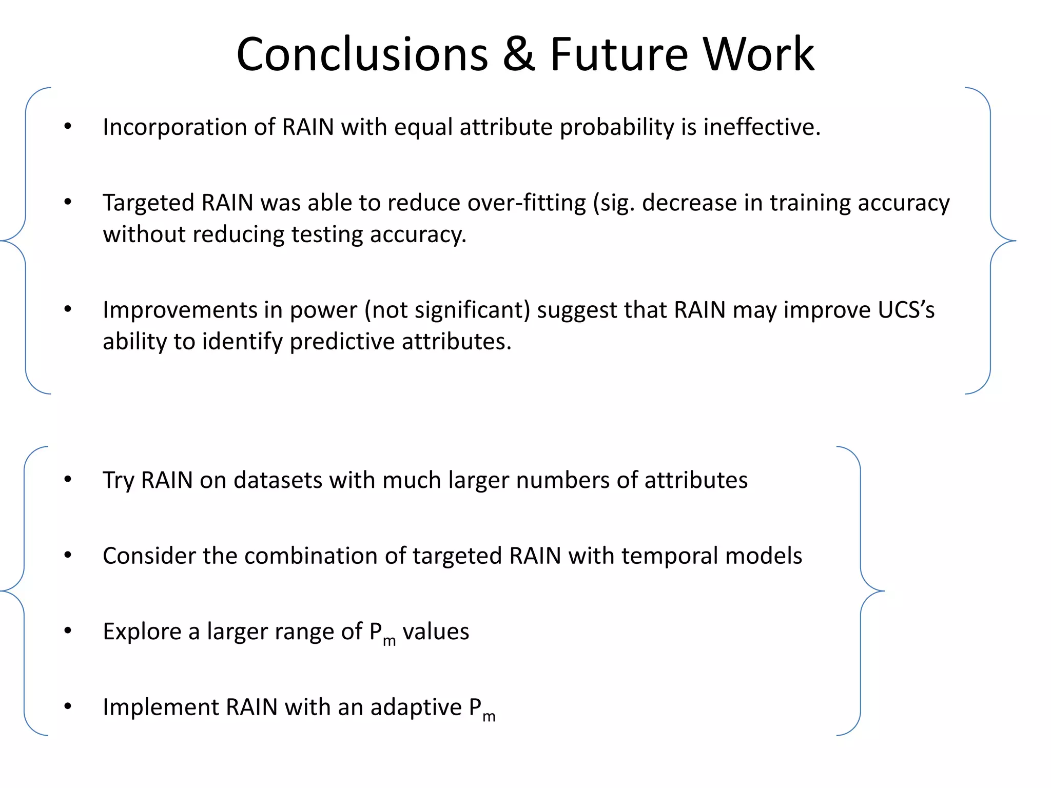 Conclusions & Future Work
•   Incorporation of RAIN with equal attribute probability is ineffective.

•   Targeted RAIN was able to reduce over-fitting (sig. decrease in training accuracy
    without reducing testing accuracy.

•   Improvements in power (not significant) suggest that RAIN may improve UCS’s
    ability to identify predictive attributes.




•   Try RAIN on datasets with much larger numbers of attributes

•   Consider the combination of targeted RAIN with temporal models

•   Explore a larger range of Pm values

•   Implement RAIN with an adaptive Pm
 
