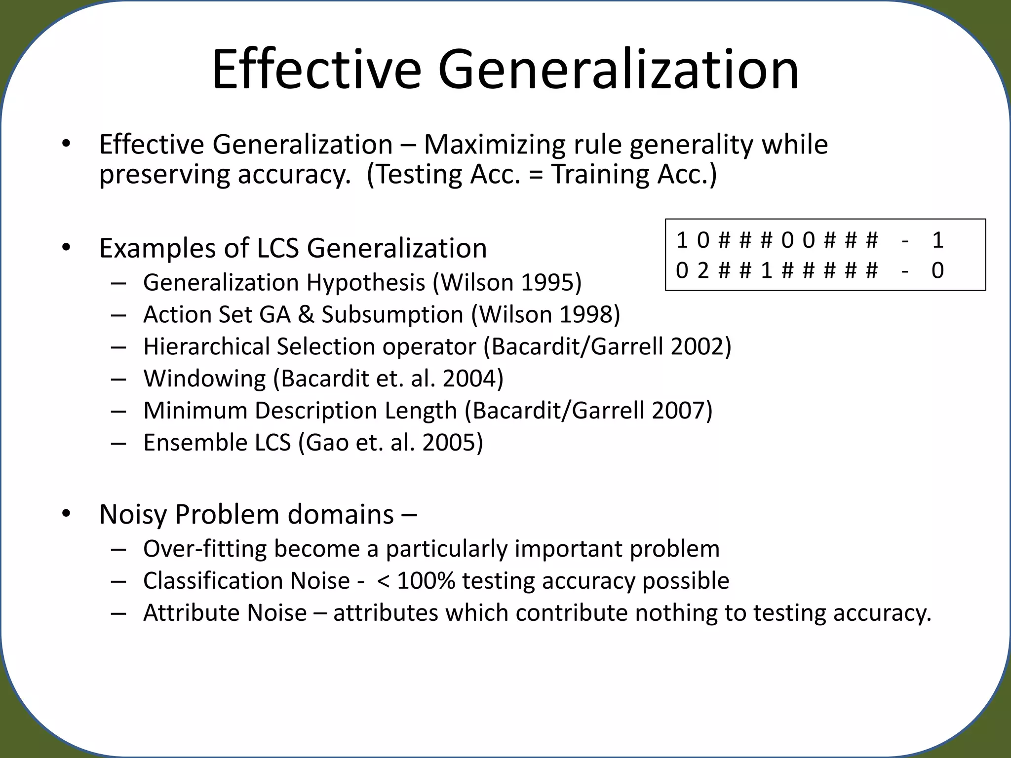 Effective Generalization
• Effective Generalization – Maximizing rule generality while
  preserving accuracy. (Testing Acc. = Training Acc.)

• Examples of LCS Generalization                         10###00### - 1
    –   Generalization Hypothesis (Wilson 1995)          02##1##### - 0
    –   Action Set GA & Subsumption (Wilson 1998)
    –   Hierarchical Selection operator (Bacardit/Garrell 2002)
    –   Windowing (Bacardit et. al. 2004)
    –   Minimum Description Length (Bacardit/Garrell 2007)
    –   Ensemble LCS (Gao et. al. 2005)

• Noisy Problem domains –
    – Over-fitting become a particularly important problem
    – Classification Noise - < 100% testing accuracy possible
    – Attribute Noise – attributes which contribute nothing to testing accuracy.
 