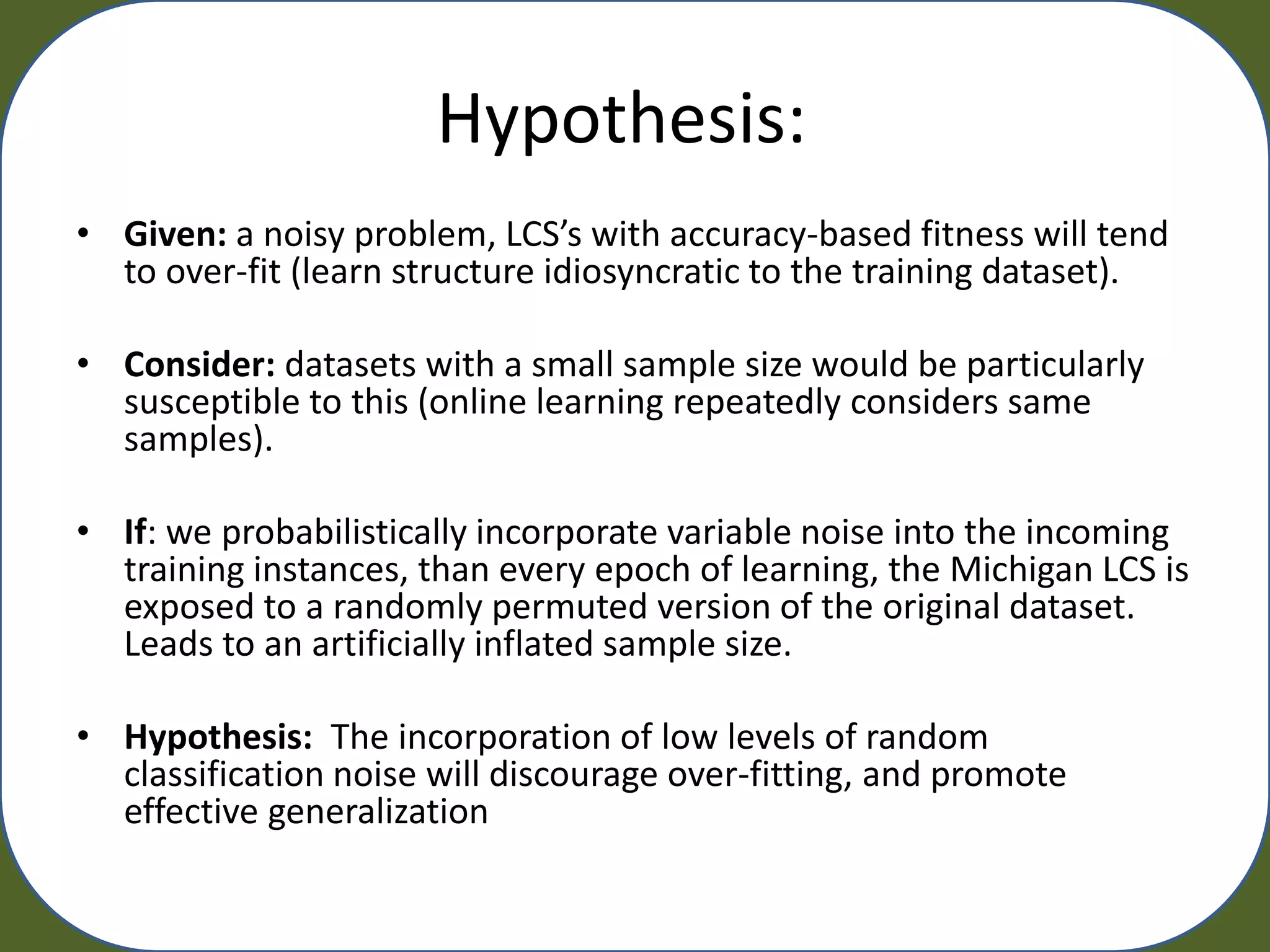 Hypothesis:
• Given: a noisy problem, LCS’s with accuracy-based fitness will tend
  to over-fit (learn structure idiosyncratic to the training dataset).

• Consider: datasets with a small sample size would be particularly
  susceptible to this (online learning repeatedly considers same
  samples).

• If: we probabilistically incorporate variable noise into the incoming
  training instances, than every epoch of learning, the Michigan LCS is
  exposed to a randomly permuted version of the original dataset.
  Leads to an artificially inflated sample size.

• Hypothesis: The incorporation of low levels of random
  classification noise will discourage over-fitting, and promote
  effective generalization
 