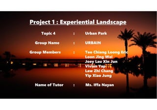 Project 1 : Experiential Landscape
Topic 4 : Urban Park
Group Name : URBAIN
Group Members : Teo Chiang Loong Eric
Loon Jing Wei
Joey Lau Xin Jun
Vivian Yap
Law Zhi Chang
Yip Xiao Jung
Name of Tutor : Ms. Iffa Nayan
 