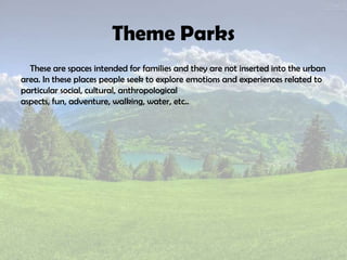 Theme Parks
These are spaces intended for families and they are not inserted into the urban
area. In these places people seek to explore emotions and experiences related to
particular social, cultural, anthropological
aspects, fun, adventure, walking, water, etc..
 