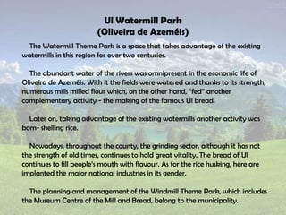 Ul Watermill Park
(Oliveira de Azeméis)
The Watermill Theme Park is a space that takes advantage of the existing
watermills in this region for over two centuries.
The abundant water of the rivers was omnipresent in the economic life of
Oliveira de Azeméis. With it the fields were watered and thanks to its strength,
numerous mills milled flour which, on the other hand, “fed” another
complementary activity - the making of the famous Ul bread.
Later on, taking advantage of the existing watermills another activity was
born- shelling rice.
Nowadays, throughout the county, the grinding sector, although it has not
the strength of old times, continues to hold great vitality. The bread of Ul
continues to fill people’s mouth with flavour. As for the rice husking, here are
implanted the major national industries in its gender.
The planning and management of the Windmill Theme Park, which includes
the Museum Centre of the Mill and Bread, belong to the municipality.
 