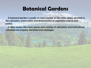 Botanical Gardens
A botanical garden is usually an area inserted in the urban space, devoted to
the cultivation, preservation and dissemination of vegetation (native and
exotic).
In these spaces, the many species and varieties of wild plants and horticultural
cultivated are properly identified and cataloged.
 