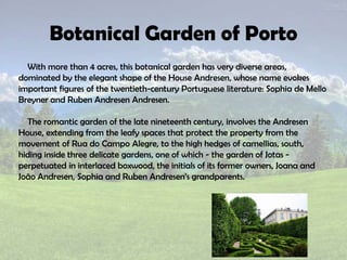 Botanical Garden of Porto
With more than 4 acres, this botanical garden has very diverse areas,
dominated by the elegant shape of the House Andresen, whose name evokes
important figures of the twentieth-century Portuguese literature: Sophia de Mello
Breyner and Ruben Andresen Andresen.
The romantic garden of the late nineteenth century, involves the Andresen
House, extending from the leafy spaces that protect the property from the
movement of Rua do Campo Alegre, to the high hedges of camellias, south,
hiding inside three delicate gardens, one of which - the garden of Jotas -
perpetuated in interlaced boxwood, the initials of its former owners, Joana and
João Andresen, Sophia and Ruben Andresen’s grandparents.
 