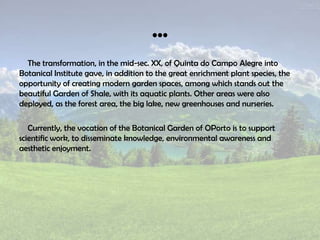 …
The transformation, in the mid-sec. XX, of Quinta do Campo Alegre into
Botanical Institute gave, in addition to the great enrichment plant species, the
opportunity of creating modern garden spaces, among which stands out the
beautiful Garden of Shale, with its aquatic plants. Other areas were also
deployed, as the forest area, the big lake, new greenhouses and nurseries.
Currently, the vocation of the Botanical Garden of OPorto is to support
scientific work, to disseminate knowledge, environmental awareness and
aesthetic enjoyment.
 