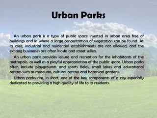 Urban Parks
An urban park is a type of public space inserted in urban area free of
buildings and in where a large concentration of vegetation can be found. At
its core, industrial and residential establishments are not allowed, and the
existing businesses are often kiosks and street sellers.
An urban park provides leisure and recreation for the inhabitants of the
metropolis, as well as a playful appropriation of the public space. Urban parks
often include playgrounds and sports fields, small lakes and educational
centres such as museums, cultural centres and botanical gardens.
Urban parks are, in short, one of the key components of a city especially
dedicated to providing a high quality of life to its residents.
 