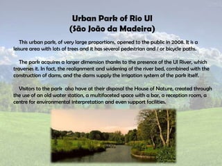 This urban park, of very large proportions, opened to the public in 2008. It is a
leisure area with lots of trees and it has several pedestrian and / or bicycle paths.
The park acquires a larger dimension thanks to the presence of the Ul River, which
traverses it. In fact, the realignment and widening of the river bed, combined with the
construction of dams, and the dams supply the irrigation system of the park itself.
Visitors to the park also have at their disposal the House of Nature, created through
the use of an old water station, a multifaceted space with a bar, a reception room, a
centre for environmental interpretation and even support facilities.
Urban Park of Rio Ul
(São João da Madeira)
 