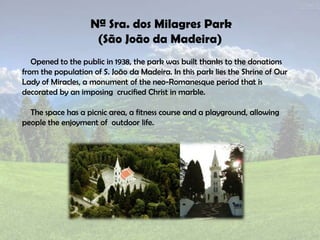 Nª Sra. dos Milagres Park
(São João da Madeira)
Opened to the public in 1938, the park was built thanks to the donations
from the population of S. João da Madeira. In this park lies the Shrine of Our
Lady of Miracles, a monument of the neo-Romanesque period that is
decorated by an imposing crucified Christ in marble.
The space has a picnic area, a fitness course and a playground, allowing
people the enjoyment of outdoor life.
 