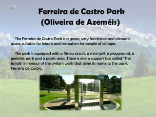 Ferreira de Castro Park
(Oliveira de Azeméis)
The Ferreira de Castro Park is a green, very functional and pleasant
space, suitable for leisure and recreation for people of all ages.
The park is equipped with a fitness circuit, a mini golf, a playground, a
geriatric park and a picnic area. There is also a support bar called "The
Jungle" in honour of the writer's work that gives its name to the park,
Ferreira de Castro.
 