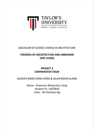 BACHELOR OF SCIENCE (HONS) IN ARCHITECTURE
THEORIES OF ARCHITECTURE AND URBANISM
(ARC 61303)
PROJECT 2
COMPARATIVE ESSAY
QUEEN'S ROAD HONG KONG & JALAN BESAR KLANG
Name : Anderson Wong Chun Seng
Student ID : 0323836
Tutor : Mr Nicholas Ng
 