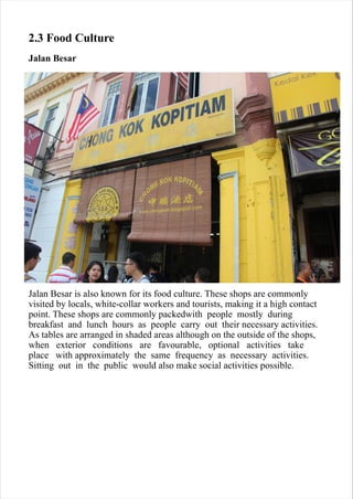 2.3 Food Culture
Jalan Besar
Jalan Besar is also known for its food culture. These shops are commonly
visited by locals, white-collar workers and tourists, making it a high contact
point. These shops are commonly packedwith people mostly during
breakfast and lunch hours as people carry out their necessary activities.
As tables are arranged in shaded areas although on the outside of the shops,
when exterior conditions are favourable, optional activities take
place with approximately the same frequency as necessary activities.
Sitting out in the public would also make social activities possible.
 