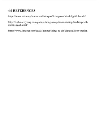 4.0 REFERENCES
https://www.sutra.my/learn-the-history-of-klang-on-this-delightful-walk/
https://zolimacitymag.com/picture-hong-kong-the-vanishing-landscape-of-
queens-road-west/
https://www.timeout.com/kuala-lumpur/things-to-do/klang-railway-station
 