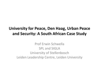 University for Peace, Den Haag, Urban Peace
 and Security: A South African Case Study

               Prof Erwin Schwella
                  SPL and SIGLA
             University of Stellenbosch
    Leiden Leadership Centre, Leiden University
 