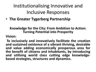 Institutionalising Innovative and
            Inclusive Responses
• The Greater Tygerberg Partnership

   Knowledge for the City: From Ambition to Action:
            Turning Potential into Prosperity
Vision:
 To inclusively and innovatively facilitate the creation
and sustained existence of a vibrant thriving, desirable
and value adding economically prosperous area for
the benefit of citizens and inhabitants, by introducing
and utilising world class cutting edge knowledge-
based strategies, structures and dynamics.
 