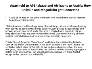 Apartheid to Al-Shabaab and Afrikaans to Arabic: How
           Bellville and Mogadishu got Connected

• A Tale of 2 Cities on the same Continent that moved from Worlds Apart to
  being Closely Connected

“Behind a main road lie a huge array of retail shops, all in a small area buzzing
with activity as people stream into colourful, jam-packed bargain shops and
browse around pavement stalls. The area is marked with people in distinct,
long Islamic scarves and dresses worn by Somali women with many of them
tagging their children along wearing similar outfits in miniature.

This is “Somali Town” or “Som Town”, and it is in the midst of the Bellville
CBD, at the end of Durban Road. It has been dubbed “Som Town” as it is the
central or safest place for Somalis to live and run a business. Over the past
few years, thousands of Somalis fled the civil war in their country hoping for a
better life in South Africa, but xenophobic attacks have left them fearful
except in this central spot in Bellville.”
 