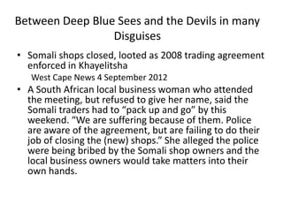 Between Deep Blue Sees and the Devils in many
                 Disguises
• Somali shops closed, looted as 2008 trading agreement
  enforced in Khayelitsha
   West Cape News 4 September 2012
• A South African local business woman who attended
  the meeting, but refused to give her name, said the
  Somali traders had to “pack up and go” by this
  weekend. “We are suffering because of them. Police
  are aware of the agreement, but are failing to do their
  job of closing the (new) shops.” She alleged the police
  were being bribed by the Somali shop owners and the
  local business owners would take matters into their
  own hands.
 