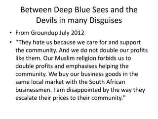 Between Deep Blue Sees and the
       Devils in many Disguises
• From Groundup July 2012
• “They hate us because we care for and support
  the community. And we do not double our profits
  like them. Our Muslim religion forbids us to
  double profits and emphasises helping the
  community. We buy our business goods in the
  same local market with the South African
  businessmen. I am disappointed by the way they
  escalate their prices to their community."
 