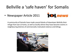 Bellville a ‘safe haven’ for Somalis
• Newspaper Article 2011
  A community of Somalis have made several blocks of downtown Bellville their
  refuge from war at home, as well as locally where they have become victims in
  neighbouring districts of commercially-motivated violence and killings.
 
