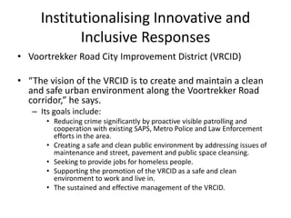 Institutionalising Innovative and
            Inclusive Responses
• Voortrekker Road City Improvement District (VRCID)

• “The vision of the VRCID is to create and maintain a clean
  and safe urban environment along the Voortrekker Road
  corridor,” he says.
   – Its goals include:
       • Reducing crime significantly by proactive visible patrolling and
         cooperation with existing SAPS, Metro Police and Law Enforcement
         efforts in the area.
       • Creating a safe and clean public environment by addressing issues of
         maintenance and street, pavement and public space cleansing.
       • Seeking to provide jobs for homeless people.
       • Supporting the promotion of the VRCID as a safe and clean
         environment to work and live in.
       • The sustained and effective management of the VRCID.
 