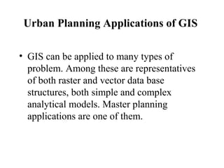Urban Planning Applications of GIS
• GIS can be applied to many types of
problem. Among these are representatives
of both raster and vector data base
structures, both simple and complex
analytical models. Master planning
applications are one of them.
 