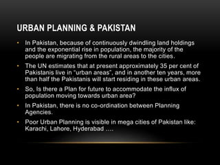 URBAN PLANNING & PAKISTAN
• In Pakistan, because of continuously dwindling land holdings
and the exponential rise in population, the majority of the
people are migrating from the rural areas to the cities.
• The UN estimates that at present approximately 35 per cent of
Pakistanis live in “urban areas”, and in another ten years, more
than half the Pakistanis will start residing in these urban areas.
• So, Is there a Plan for future to accommodate the influx of
population moving towards urban area?
• In Pakistan, there is no co-ordination between Planning
Agencies.
• Poor Urban Planning is visible in mega cities of Pakistan like:
Karachi, Lahore, Hyderabad ….
 