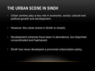 THE URBAN SCENE IN SINDH
• Urban centres play a key role in economic, social, cultural and
political growth and development.
• However, the urban scene in Sindh is chaotic.
• Development schemes have been in abundance, but disjointed
uncoordinated and haphazard.
• Sindh has never developed a provincial urbanization policy.
 