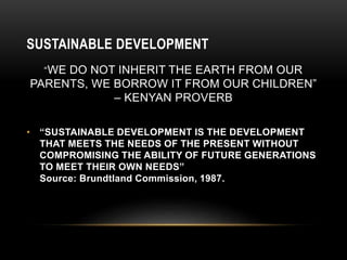SUSTAINABLE DEVELOPMENT
“WE DO NOT INHERIT THE EARTH FROM OUR
PARENTS, WE BORROW IT FROM OUR CHILDREN”
– KENYAN PROVERB
• “SUSTAINABLE DEVELOPMENT IS THE DEVELOPMENT
THAT MEETS THE NEEDS OF THE PRESENT WITHOUT
COMPROMISING THE ABILITY OF FUTURE GENERATIONS
TO MEET THEIR OWN NEEDS”
Source: Brundtland Commission, 1987.
 