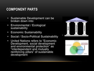COMPONENT PARTS
 Sustainable Development can be
broken down into:
 Environmental / Ecological
sustainability
 Economic Sustainability
 Social / Socio-Political Sustainability
 United Nations refers to “Economic
Development, social development
and environmental protection” as
“interdependent and mutually
reinforcing pillars” of sustainable
development
 