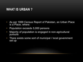 WHAT IS URBAN ?
• As per 1999 Census Report of Pakistan, an Urban Place
is a Place, where:
• Population exceeds 5,000 persons
• Majority of population is engaged in non-agricultural
pursuits
• There exists some sort of municipal / local government
set up
 