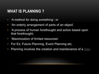 • ‘A method for doing something’; or
• ‘An orderly arrangement of parts of an object’.
• ‘A process of human forethought and action based upon
that forethought;
• ‘Maximization of limited resources’
• For Ex: Future Planning, Event Planning etc.
• Planning involves the creation and maintenance of a plan.
WHAT IS PLANNING ?
 