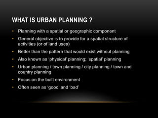 • Planning with a spatial or geographic component
• General objective is to provide for a spatial structure of
activities (or of land uses)
• Better than the pattern that would exist without planning
• Also known as ‘physical’ planning; ‘spatial’ planning
• Urban planning / town planning / city planning / town and
country planning
• Focus on the built environment
• Often seen as ‘good’ and ‘bad’
WHAT IS URBAN PLANNING ?
 