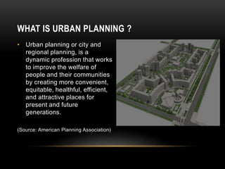 WHAT IS URBAN PLANNING ?
• Urban planning or city and
regional planning, is a
dynamic profession that works
to improve the welfare of
people and their communities
by creating more convenient,
equitable, healthful, efficient,
and attractive places for
present and future
generations.
(Source: American Planning Association)
 