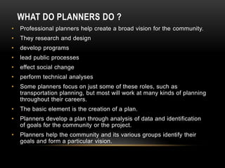 WHAT DO PLANNERS DO ?
• Professional planners help create a broad vision for the community.
• They research and design
• develop programs
• lead public processes
• effect social change
• perform technical analyses
• Some planners focus on just some of these roles, such as
transportation planning, but most will work at many kinds of planning
throughout their careers.
• The basic element is the creation of a plan.
• Planners develop a plan through analysis of data and identification
of goals for the community or the project.
• Planners help the community and its various groups identify their
goals and form a particular vision.
 