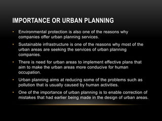 • Environmental protection is also one of the reasons why
companies offer urban planning services.
• Sustainable infrastructure is one of the reasons why most of the
urban areas are seeking the services of urban planning
companies.
• There is need for urban areas to implement effective plans that
aim to make the urban areas more conducive for human
occupation.
• Urban planning aims at reducing some of the problems such as
pollution that is usually caused by human activities.
• One of the importance of urban planning is to enable correction of
mistakes that had earlier being made in the design of urban areas.
IMPORTANCE OR URBAN PLANNING
 