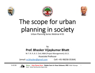 The scope for urban 
planning in societyUrban Planning Series Webinar # 01
by
Prof. Bhasker Vijaykumar Bhatt
M. T. R. P.; B. E. Civil; MBA (Project Management); D.C.E.
Associate Professor
(email: er.bhasker@gmail.com Cell: +91‐98258‐35364)
24-06-2018 Webinar – Urban Planning Series - Bhaikaka Centre for Human Settlements, APIED, Vallabh Vidyanagar,
Anand – Sardar Patel University, Gujarat, India
1
 