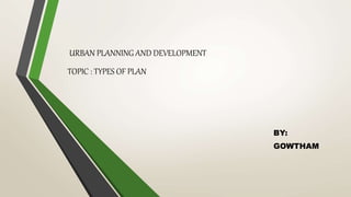 URBAN PLANNING AND DEVELOPMENT
TOPIC : TYPES OF PLAN
BY:
GOWTHAM
 