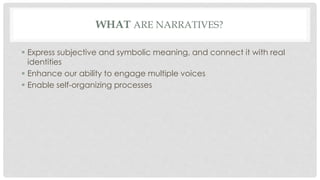 WHAT ARE NARRATIVES? 
 Express subjective and symbolic meaning, and connect it with real 
identities 
 Enhance our ability to engage multiple voices 
 Enable self-organizing processes 
 