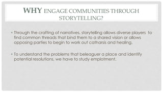 WHY ENGAGE COMMUNITIES THROUGH 
STORYTELLING? 
 Through the crafting of narratives, storytelling allows diverse players to 
find common threads that bind them to a shared vision or allows 
opposing parties to begin to work out catharsis and healing. 
 To understand the problems that beleaguer a place and identify 
potential resolutions, we have to study emplotment. 
 