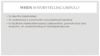 WHEN IS STORYTELLING USEFULL? 
 To identify stakeholders 
 To understand a community’s foundational narrative 
 to facilitate stakeholder-based collaboration, promote trust and 
empathy, an understanding of interdependencies 
 