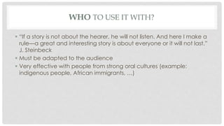 WHO TO USE IT WITH? 
 “If a story is not about the hearer, he will not listen. And here I make a 
rule—a great and interesting story is about everyone or it will not last.” 
J. Steinbeck 
 Must be adapted to the audience 
 Very effective with people from strong oral cultures (example: 
indigenous people, African immigrants, …) 
 
