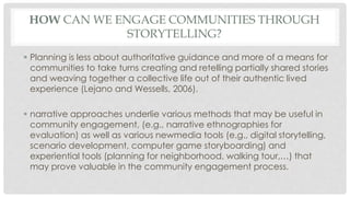 HOW CAN WE ENGAGE COMMUNITIES THROUGH 
STORYTELLING? 
 Planning is less about authoritative guidance and more of a means for 
communities to take turns creating and retelling partially shared stories 
and weaving together a collective life out of their authentic lived 
experience (Lejano and Wessells, 2006). 
 narrative approaches underlie various methods that may be useful in 
community engagement, (e.g., narrative ethnographies for 
evaluation) as well as various newmedia tools (e.g., digital storytelling, 
scenario development, computer game storyboarding) and 
experiential tools (planning for neighborhood, walking tour,…) that 
may prove valuable in the community engagement process. 
 