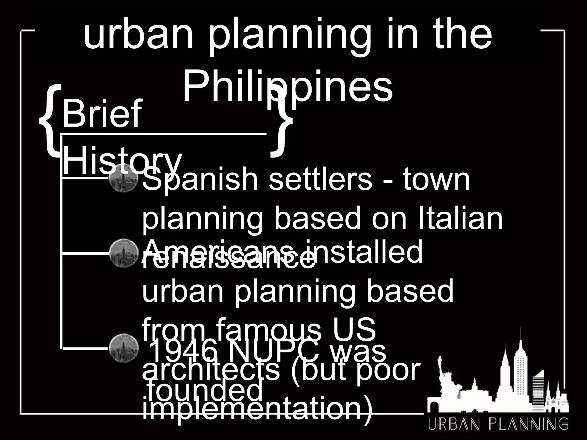 urban planning in the
PhilippinesS
{ }
Spanish settlers - town
planning based on Italian
renaissanceAmericans installed
urban planning based
from famous US
architects (but poor
implementation)
1946 NUPC was
founded
Brief
History
 