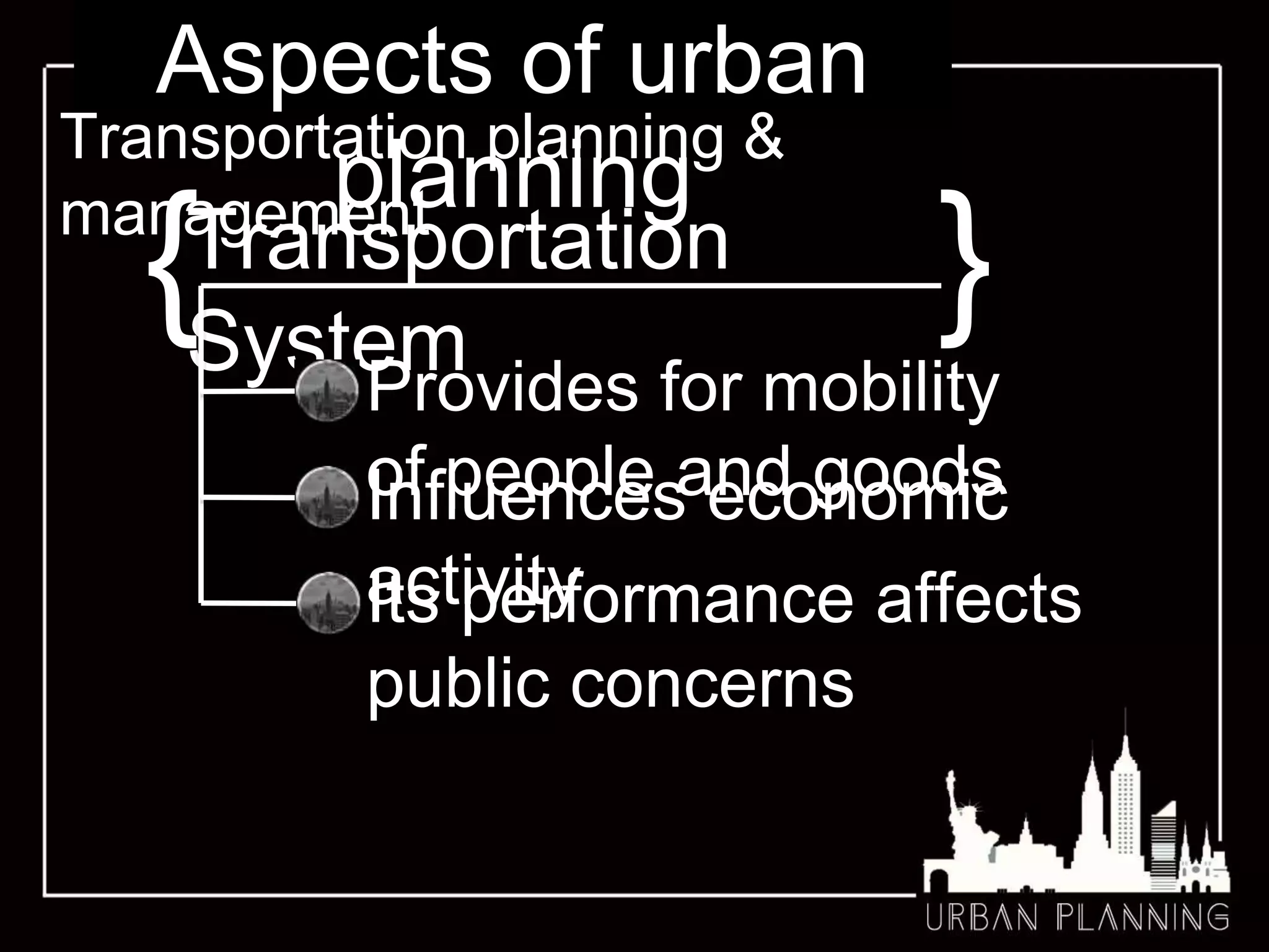 Aspects of urban
planning
Transportation planning &
management
{Transportation
System
}
Provides for mobility
of people and goods
Its performance affects
public concerns
Influences economic
activity
 