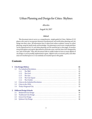 Urban Planning and Design for Cities: Skylines
alborzka
Auguﬆ 16, 2017
Abﬆract
This document aims to serve as a comprehensive. simple guide for Cities: Skylines (C:S)
players who want to incorporate elements of professional, real-world urban planning and city
design into their cities. All information here is taken from online academic courses on urban
planning, using the lateﬆ trends and knowledge. City planning is much more complicated than
can be experienced in C:S, and urban planning can’t be summed up in a few pages. It involves
several disciplines and experts specialised in particular areas, and real cities aren’t designed by
one “Jack of all trades”. Thus, this document seeks to enable readers to learn as many aspects of
city design as can be possibly implemented in-game. Aspects such as economic policy and other
areas not touched upon in C:S are similarly not touched upon in this guide.
Contents
1 City Design Hiﬆory 12
1.1 Pre-Induﬆrial Revolution . . . . . . . . . . . . . . . . . . . . . . . . . . . . . . . . 12
1.1.1 The Wall . . . . . . . . . . . . . . . . . . . . . . . . . . . . . . . . . . . . 12
1.1.2 The Grid . . . . . . . . . . . . . . . . . . . . . . . . . . . . . . . . . . . . 12
1.1.3 The Axis . . . . . . . . . . . . . . . . . . . . . . . . . . . . . . . . . . . . 12
1.1.4 The City Square . . . . . . . . . . . . . . . . . . . . . . . . . . . . . . . . 12
1.1.5 The Cloiﬆer . . . . . . . . . . . . . . . . . . . . . . . . . . . . . . . . . . 13
1.2 Cities in the Induﬆrial Revolution . . . . . . . . . . . . . . . . . . . . . . . . . . . 13
1.3 Cities in the 1950s . . . . . . . . . . . . . . . . . . . . . . . . . . . . . . . . . . . 13
1.4 Today’s Regional City . . . . . . . . . . . . . . . . . . . . . . . . . . . . . . . . . 13
2 Different Design Schools 14
2.1 Moderniﬆ City Design . . . . . . . . . . . . . . . . . . . . . . . . . . . . . . . . . 14
2.2 Traditional City Design . . . . . . . . . . . . . . . . . . . . . . . . . . . . . . . . . 15
2.3 Green City Design . . . . . . . . . . . . . . . . . . . . . . . . . . . . . . . . . . . 15
2.4 Syﬆems City Design . . . . . . . . . . . . . . . . . . . . . . . . . . . . . . . . . . 16
1
 