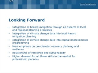 Looking Forward
• Integration of hazard mitigation through all aspects of local
and regional planning processes
• Integration of climate change data into local hazard
mitigation planning
• Integration of climate change data into capital improvements
programming
• More emphasis on pre-disaster recovery planning and
resilience
• Relationship of resilience and sustainability
• Higher demand for all these skills in the market for
professional planners
 