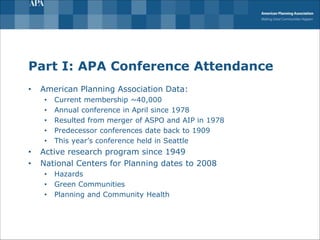 Part I: APA Conference Attendance
• American Planning Association Data:
• Current membership ~40,000
• Annual conference in April since 1978
• Resulted from merger of ASPO and AIP in 1978
• Predecessor conferences date back to 1909
• This year’s conference held in Seattle
• Active research program since 1949
• National Centers for Planning dates to 2008
• Hazards
• Green Communities
• Planning and Community Health
 