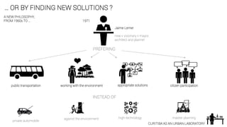 … OR BY FINDING NEW SOLUTIONS ?
CURITIBA AS AN URBAN LABORATORY
Jaime Lerner
new « visionary » mayor,
architect and planner
PREFERING
public transportation
private automobile
INSTEAD OF
against the environment
working with the environment appropriate solutions
high-technology
citizen participation
master planning
A NEW PHILOSOPHY,
FROM 1960s TO … 1971
 